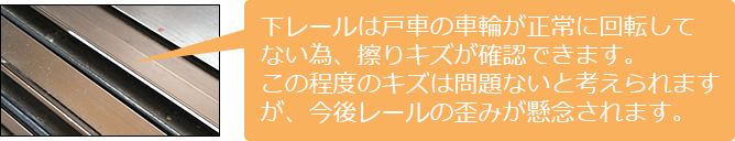 下レールは戸車の車輪が正常に回転してない為、擦りキズが確認できます。この程度のキズは問題ないと考えられるが今後、レールの歪みが懸念されます。