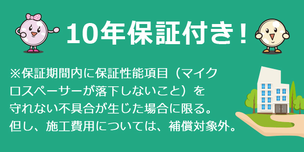 10年保証付き！※保証期間内に保証性能項目（マイクロスペーサーが落下しないこと）を守れない不具合が生じた場合に限る。但し、施工費用については、補償対象外。