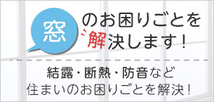 窓のお困りごとを解決します! 結露・断熱・防音・サッシ交換など住まいのお困りごとをまとめて解決！よりリーズナブルで効果的な、サッシ部品メーカーならではのご提案が可能です。